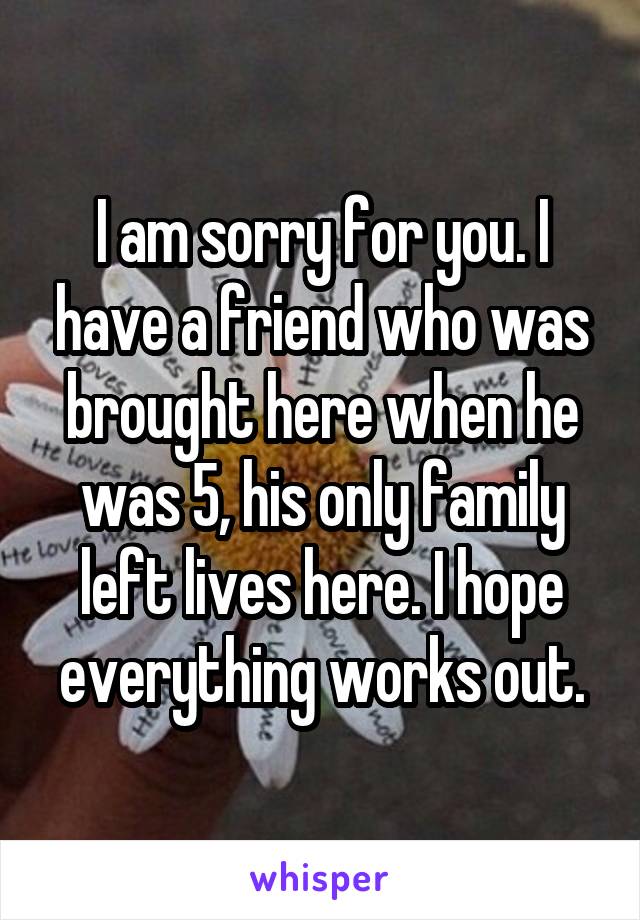 I am sorry for you. I have a friend who was brought here when he was 5, his only family left lives here. I hope everything works out.