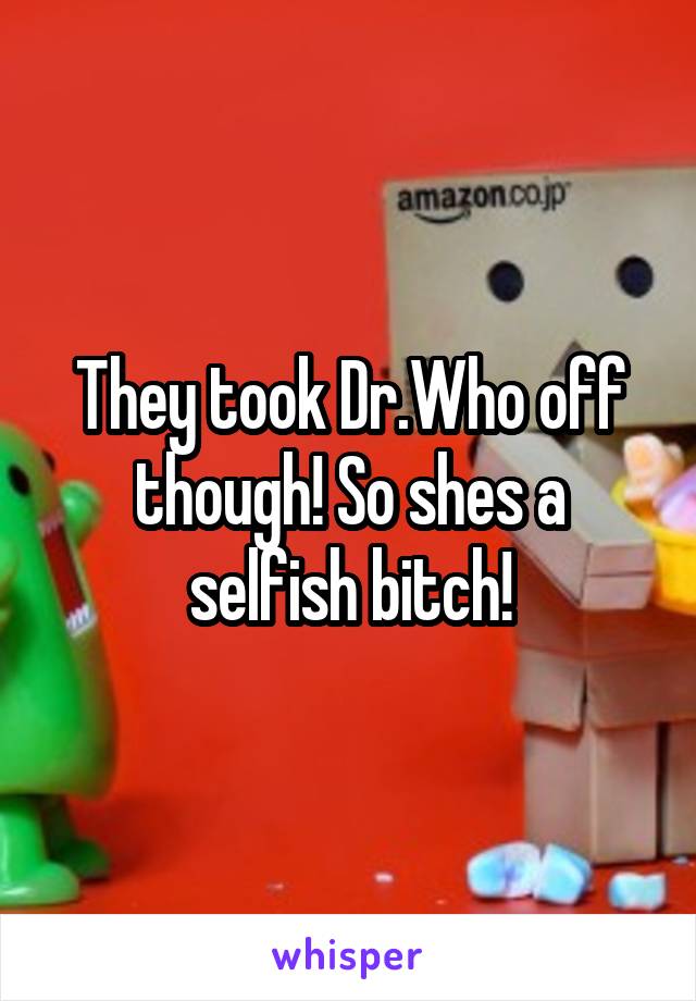 They took Dr.Who off though! So shes a selfish bitch!