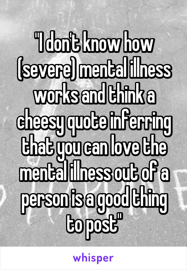 "I don't know how (severe) mental illness works and think a cheesy quote inferring that you can love the mental illness out of a person is a good thing to post"