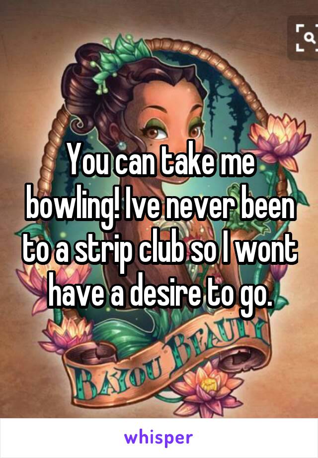 You can take me bowling! Ive never been to a strip club so I wont have a desire to go.