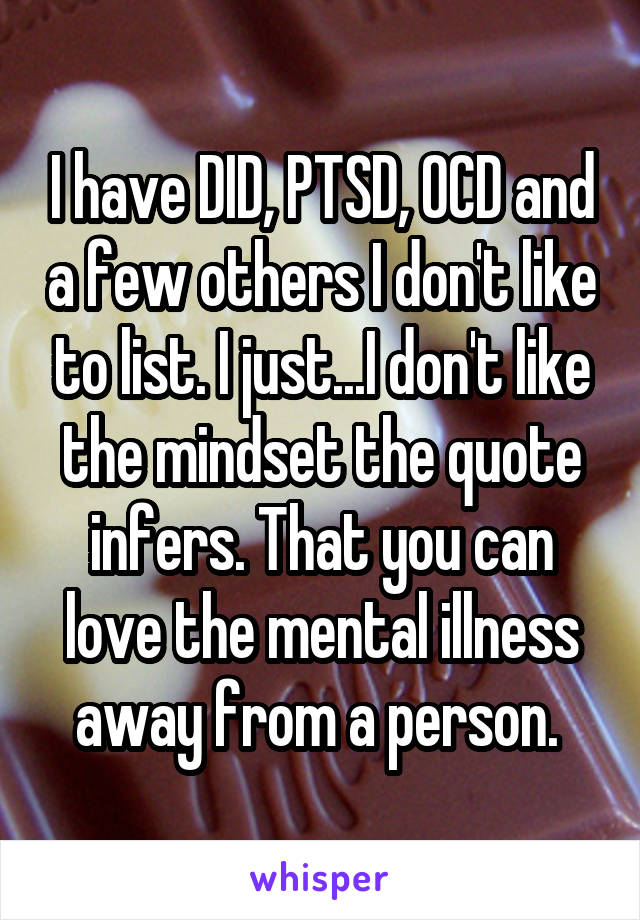 I have DID, PTSD, OCD and a few others I don't like to list. I just...I don't like the mindset the quote infers. That you can love the mental illness away from a person. 