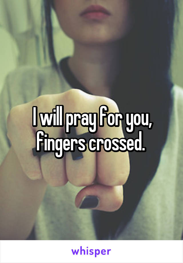 I will pray for you, fingers crossed. 