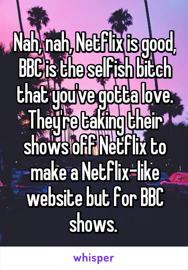 Nah, nah, Netflix is good, BBC is the selfish bitch that you've gotta love. They're taking their shows off Netflix to make a Netflix-like website but for BBC shows. 