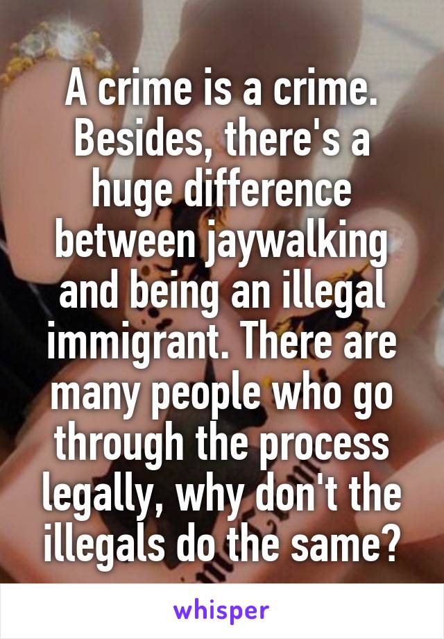 A crime is a crime. Besides, there's a huge difference between jaywalking and being an illegal immigrant. There are many people who go through the process legally, why don't the illegals do the same?