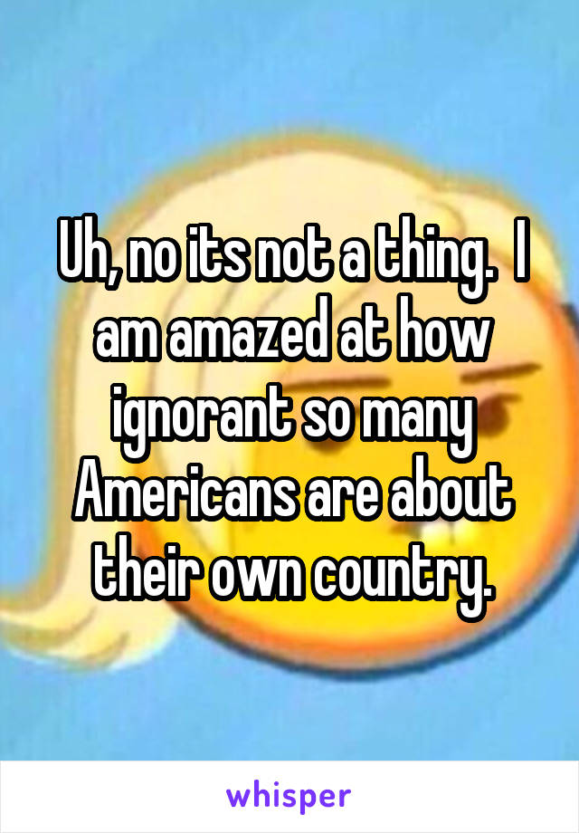 Uh, no its not a thing.  I am amazed at how ignorant so many Americans are about their own country.