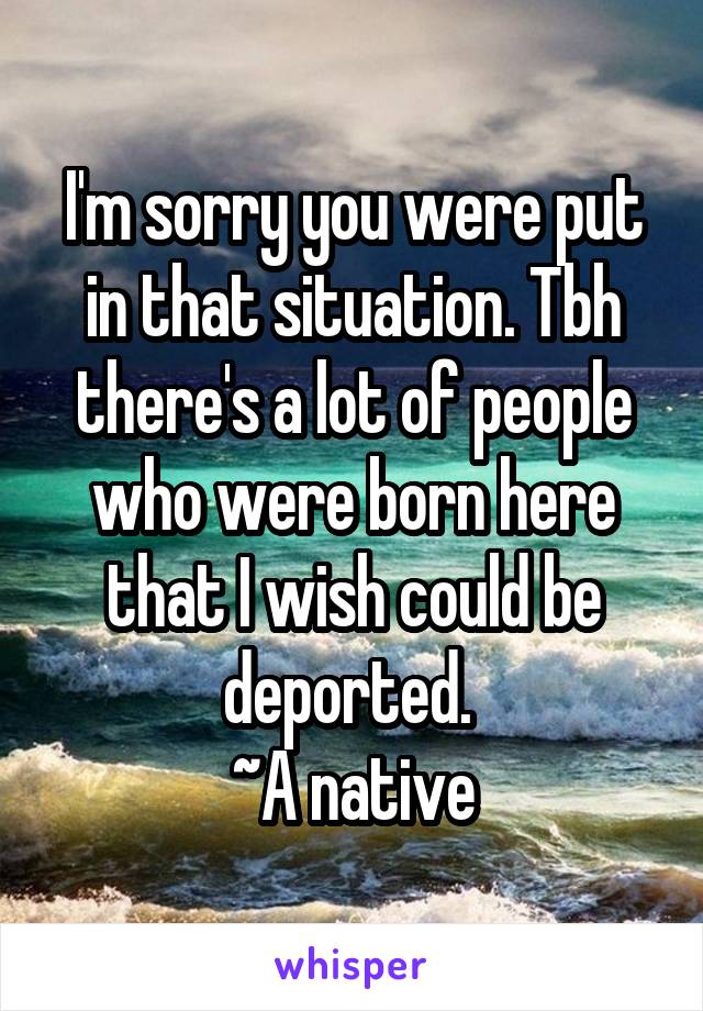 I'm sorry you were put in that situation. Tbh there's a lot of people who were born here that I wish could be deported. 
~A native