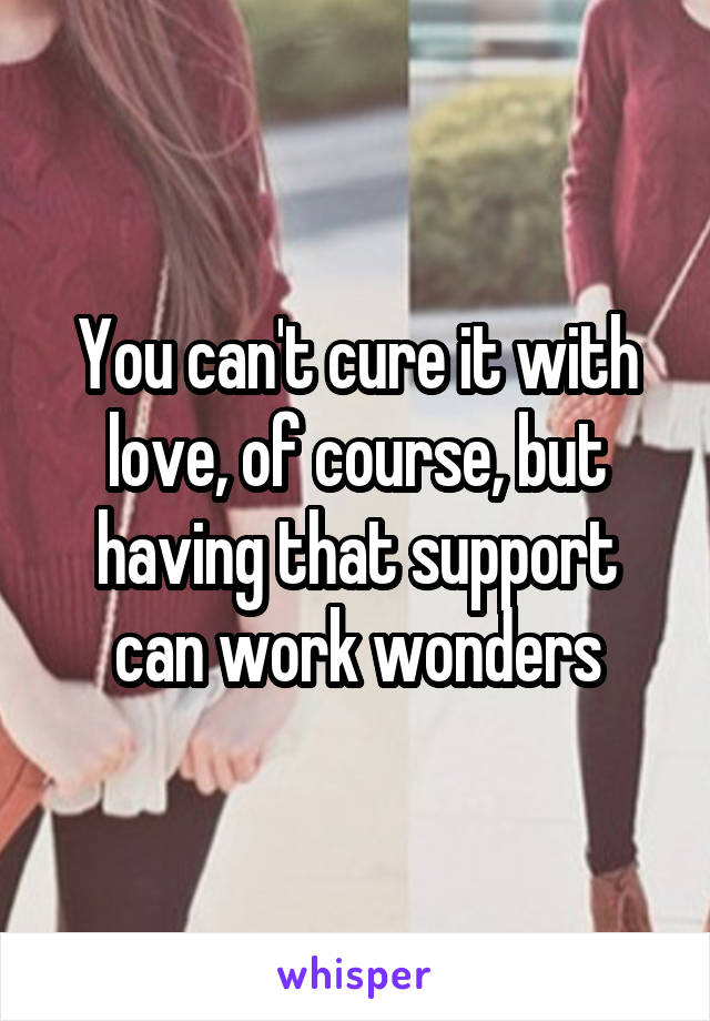 You can't cure it with love, of course, but having that support can work wonders