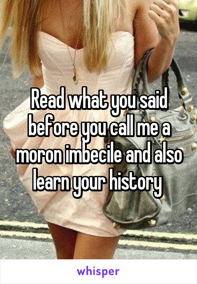 Read what you said before you call me a moron imbecile and also learn your history 