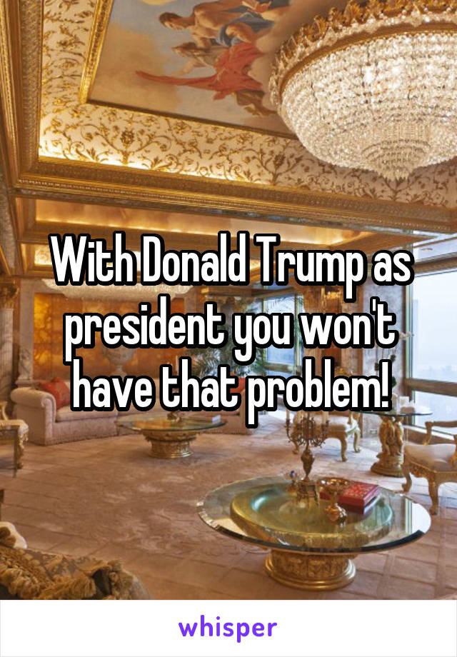 With Donald Trump as president you won't have that problem!