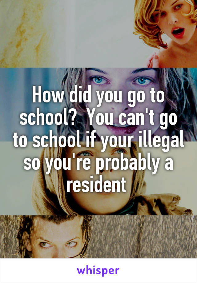 How did you go to school?  You can't go to school if your illegal so you're probably a resident 