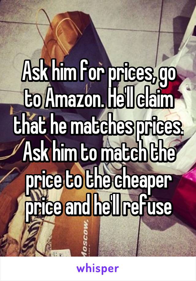 Ask him for prices, go to Amazon. He'll claim that he matches prices. Ask him to match the price to the cheaper price and he'll refuse