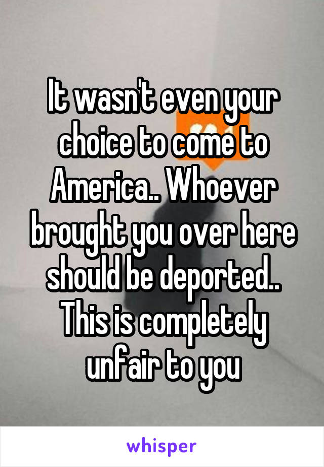 It wasn't even your choice to come to America.. Whoever brought you over here should be deported.. This is completely unfair to you