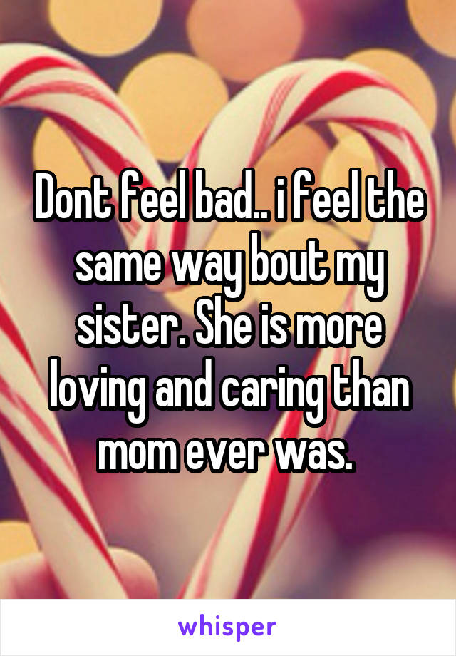 Dont feel bad.. i feel the same way bout my sister. She is more loving and caring than mom ever was. 