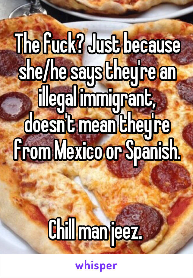 The fuck? Just because she/he says they're an illegal immigrant, doesn't mean they're from Mexico or Spanish. 

Chill man jeez. 