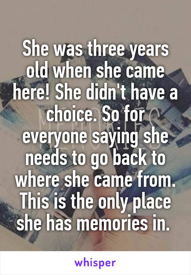 She was three years old when she came here! She didn't have a choice. So for everyone saying she needs to go back to where she came from. This is the only place she has memories in. 