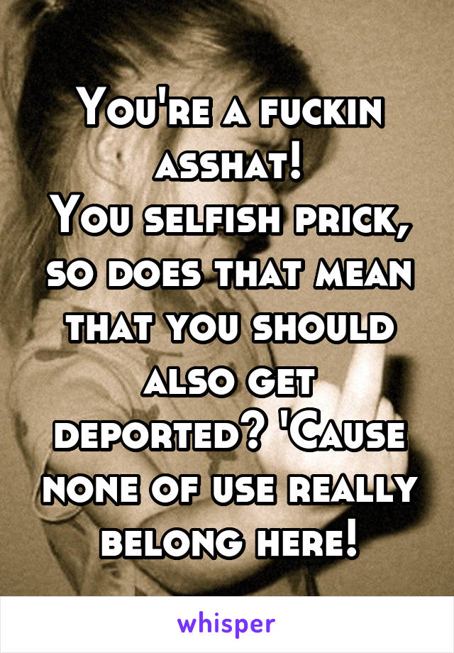 You're a fuckin asshat!
You selfish prick, so does that mean that you should also get deported? 'Cause none of use really belong here!