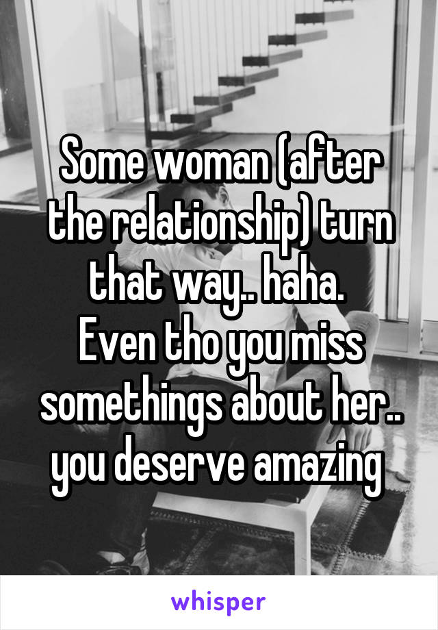 Some woman (after the relationship) turn that way.. haha. 
Even tho you miss somethings about her.. you deserve amazing 