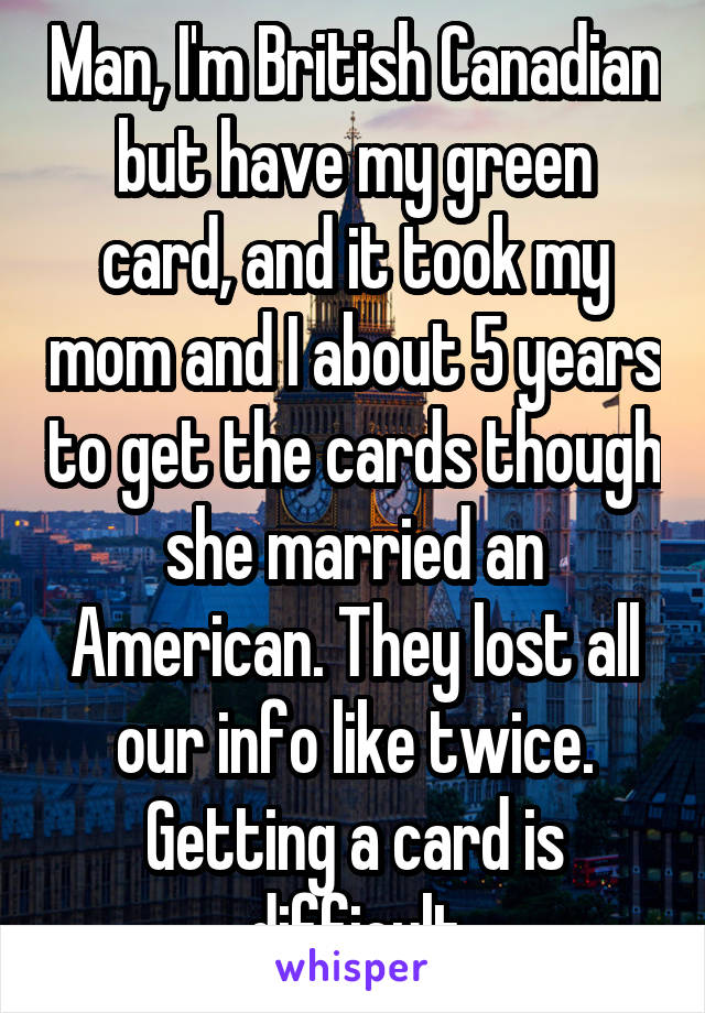 Man, I'm British Canadian but have my green card, and it took my mom and I about 5 years to get the cards though she married an American. They lost all our info like twice. Getting a card is difficult