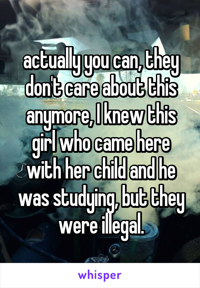 actually you can, they don't care about this anymore, I knew this girl who came here with her child and he was studying, but they were illegal.