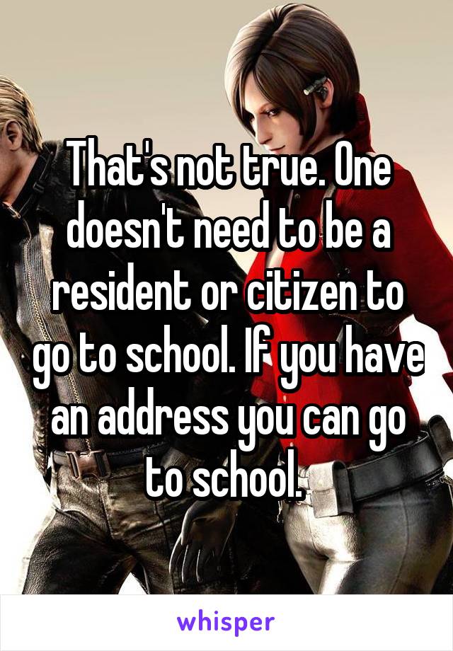 That's not true. One doesn't need to be a resident or citizen to go to school. If you have an address you can go to school. 