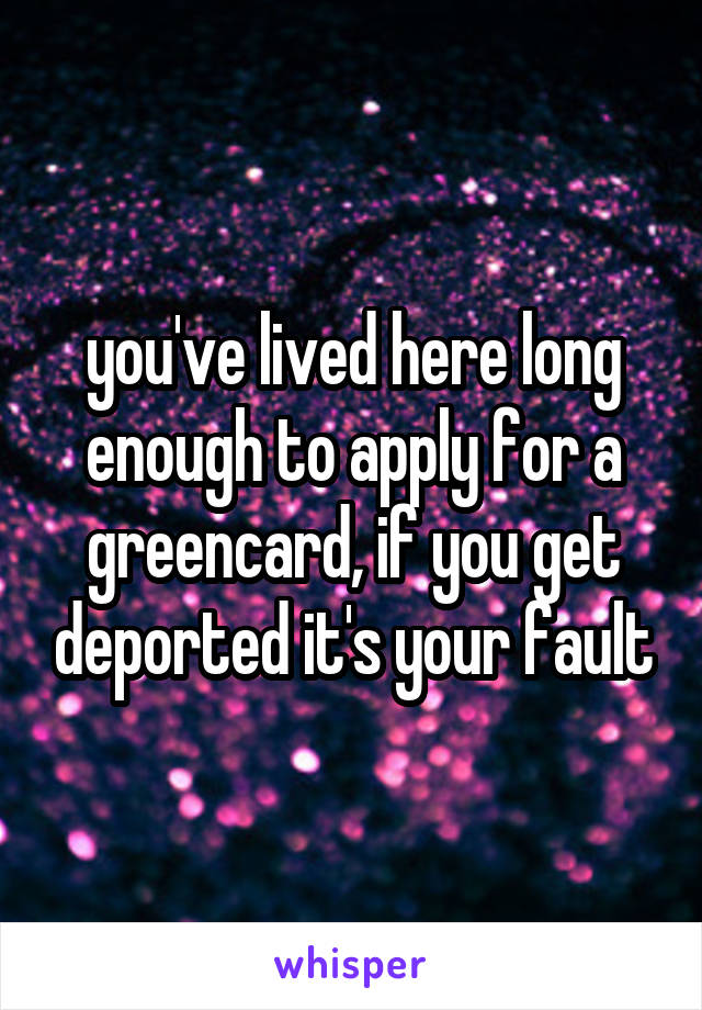 you've lived here long enough to apply for a greencard, if you get deported it's your fault