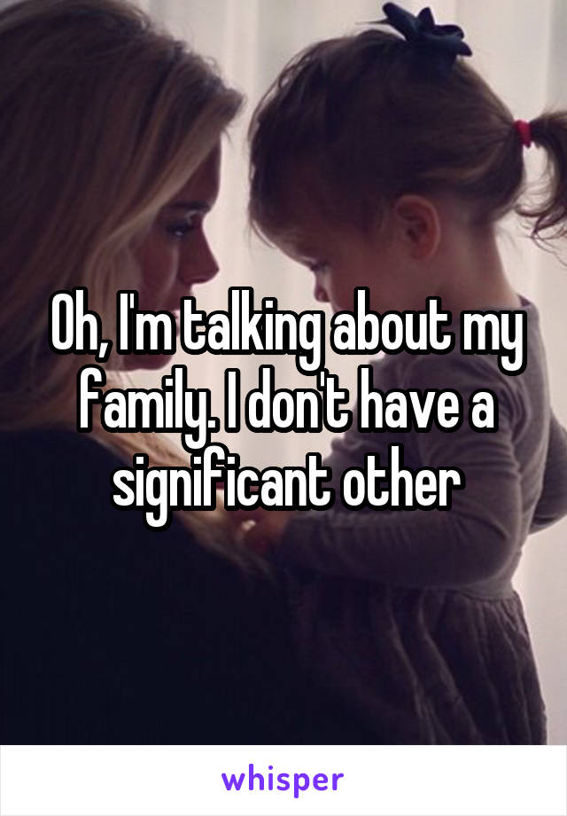 Oh, I'm talking about my family. I don't have a significant other