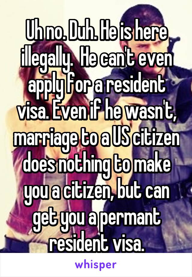 Uh no. Duh. He is here illegally.  He can't even apply for a resident visa. Even if he wasn't, marriage to a US citizen does nothing to make you a citizen, but can get you a permant resident visa.