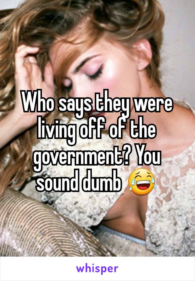 Who says they were living off of the government? You sound dumb 😂