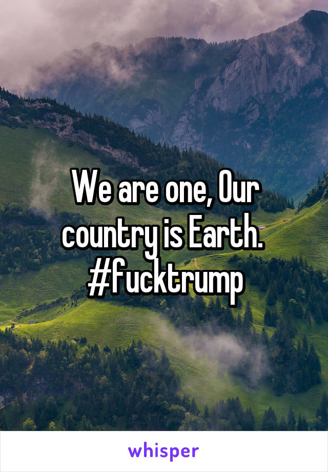 We are one, Our country is Earth.  #fucktrump