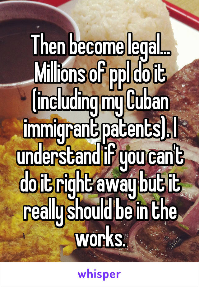 Then become legal... Millions of ppl do it (including my Cuban immigrant patents). I understand if you can't do it right away but it really should be in the works.