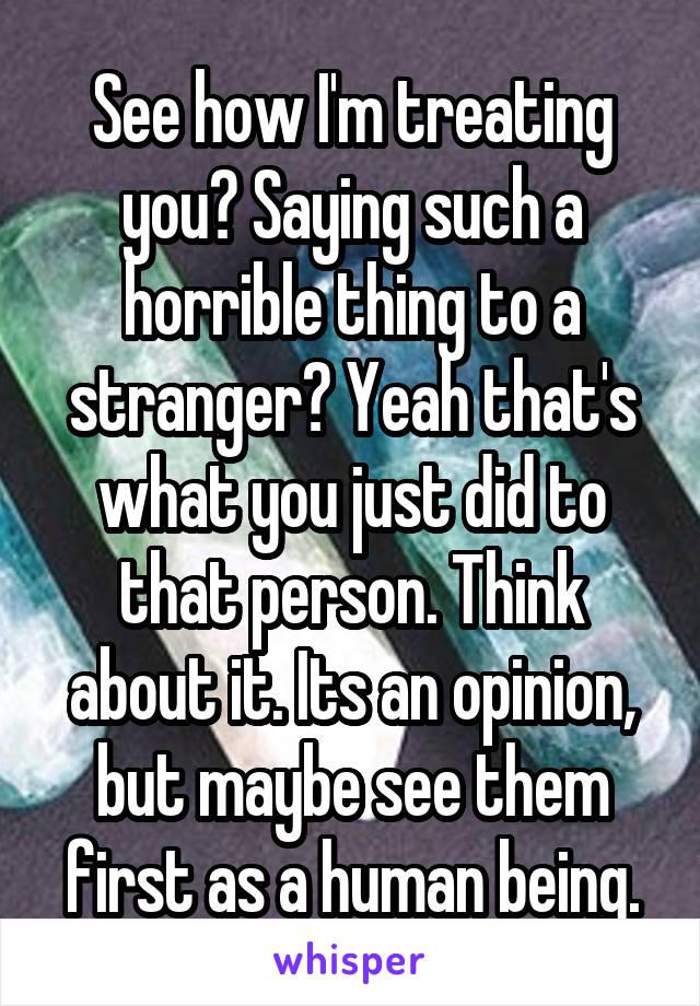 See how I'm treating you? Saying such a horrible thing to a stranger? Yeah that's what you just did to that person. Think about it. Its an opinion, but maybe see them first as a human being.