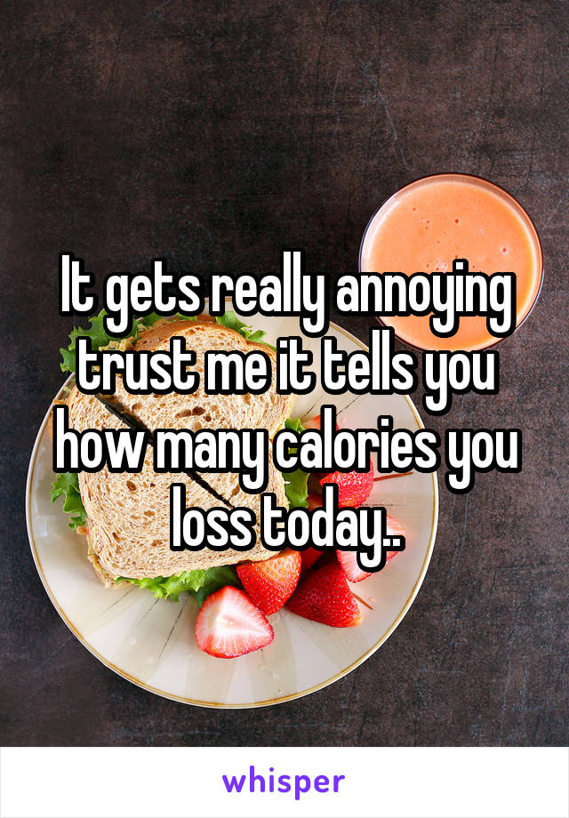 It gets really annoying trust me it tells you how many calories you loss today..