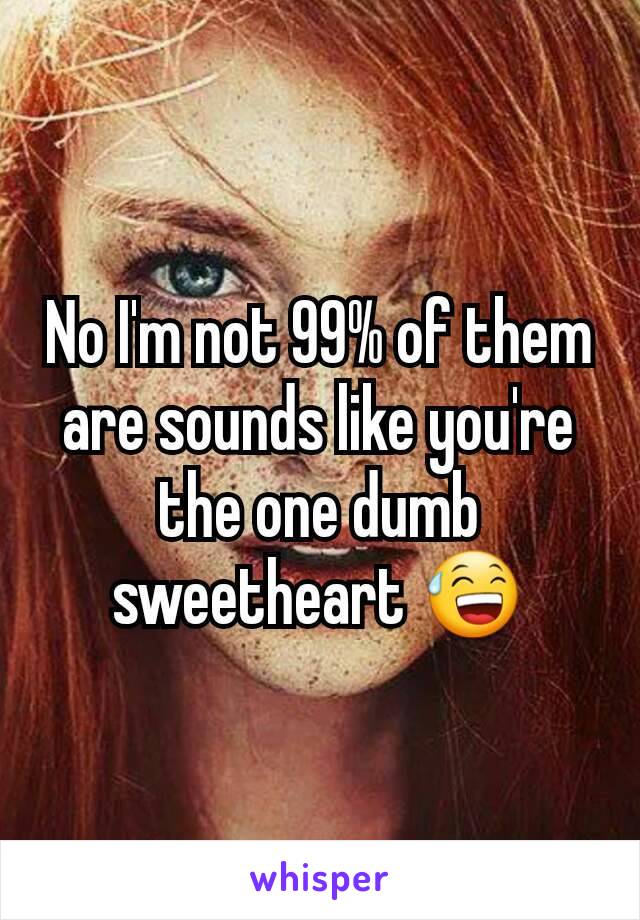 No I'm not 99% of them are sounds like you're the one dumb sweetheart 😅