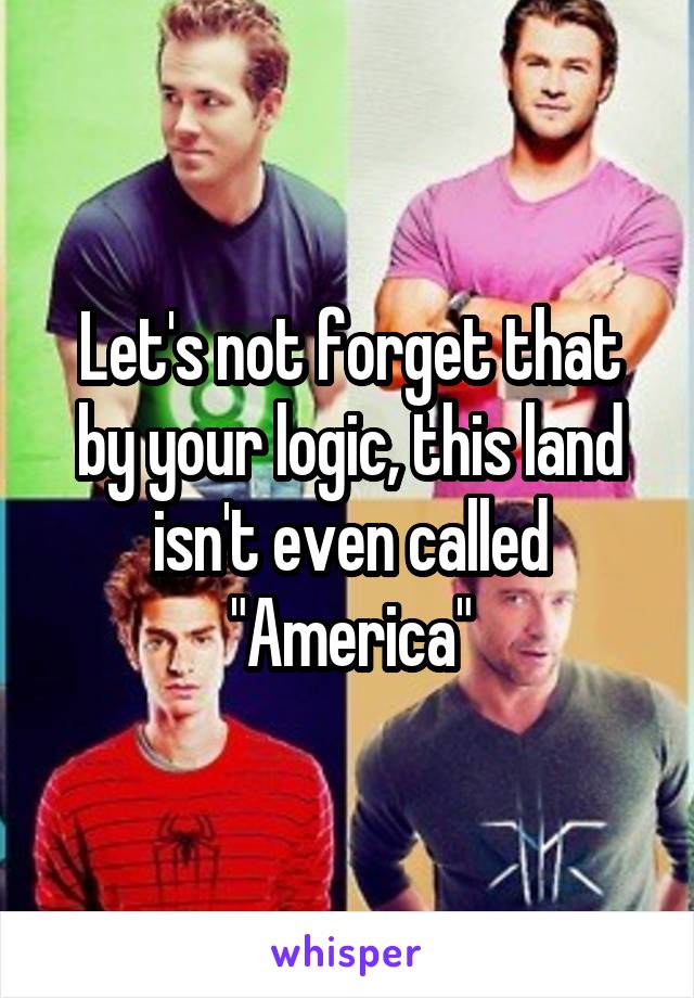 Let's not forget that by your logic, this land isn't even called "America"