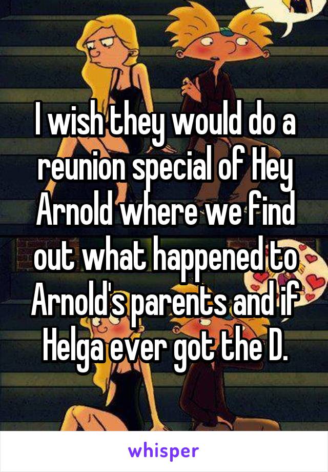 I wish they would do a reunion special of Hey Arnold where we find out what happened to Arnold's parents and if Helga ever got the D.