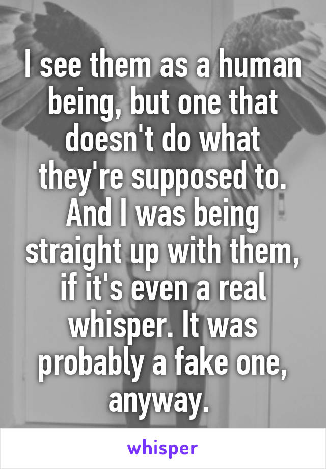 I see them as a human being, but one that doesn't do what they're supposed to. And I was being straight up with them, if it's even a real whisper. It was probably a fake one, anyway. 