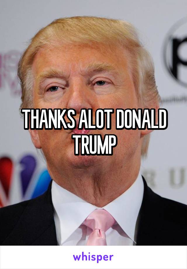 THANKS ALOT DONALD TRUMP