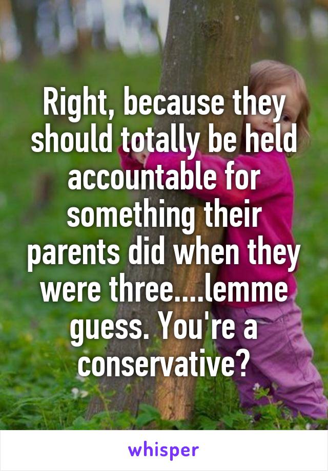 Right, because they should totally be held accountable for something their parents did when they were three....lemme guess. You're a conservative?