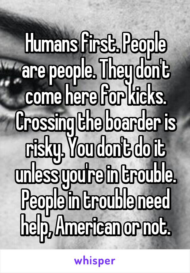 Humans first. People are people. They don't come here for kicks. Crossing the boarder is risky. You don't do it unless you're in trouble. People in trouble need help, American or not.