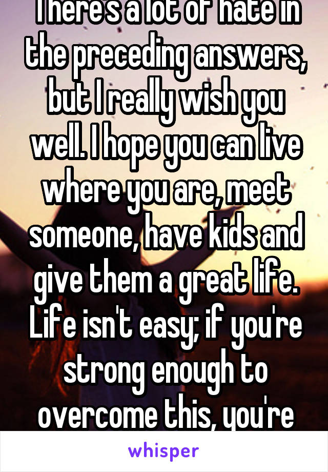 There's a lot of hate in the preceding answers, but I really wish you well. I hope you can live where you are, meet someone, have kids and give them a great life. Life isn't easy; if you're strong enough to overcome this, you're awesome.