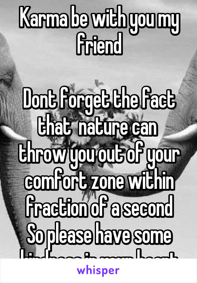 Karma be with you my friend

Dont forget the fact that  nature can  throw you out of your comfort zone within fraction of a second
So please have some kindness in your heart