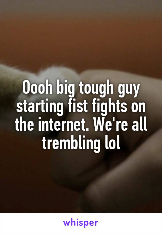 Oooh big tough guy starting fist fights on the internet. We're all trembling lol