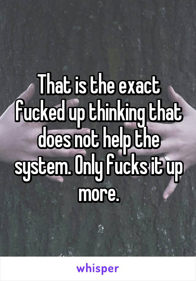 That is the exact fucked up thinking that does not help the system. Only fucks it up more.