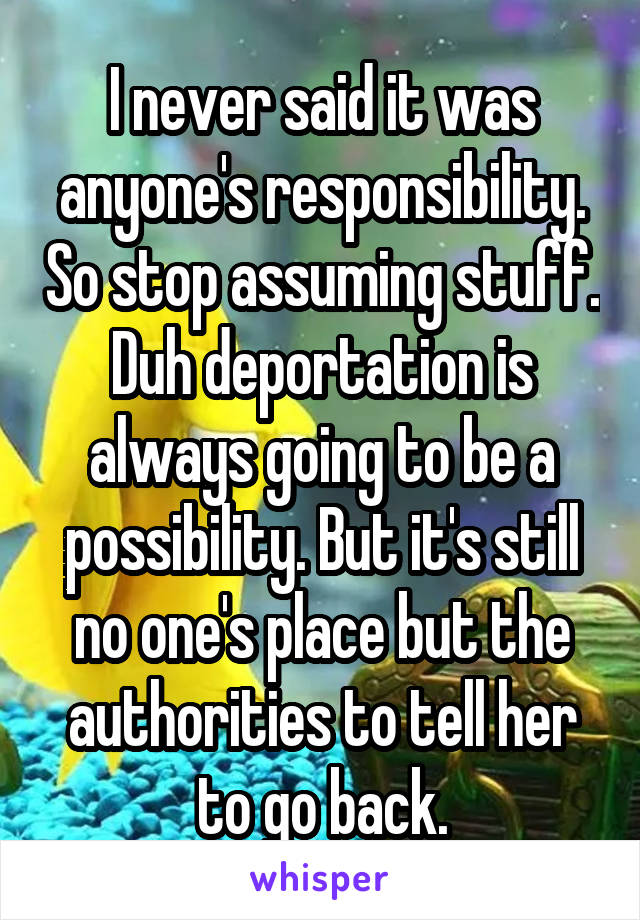 I never said it was anyone's responsibility. So stop assuming stuff. Duh deportation is always going to be a possibility. But it's still no one's place but the authorities to tell her to go back.