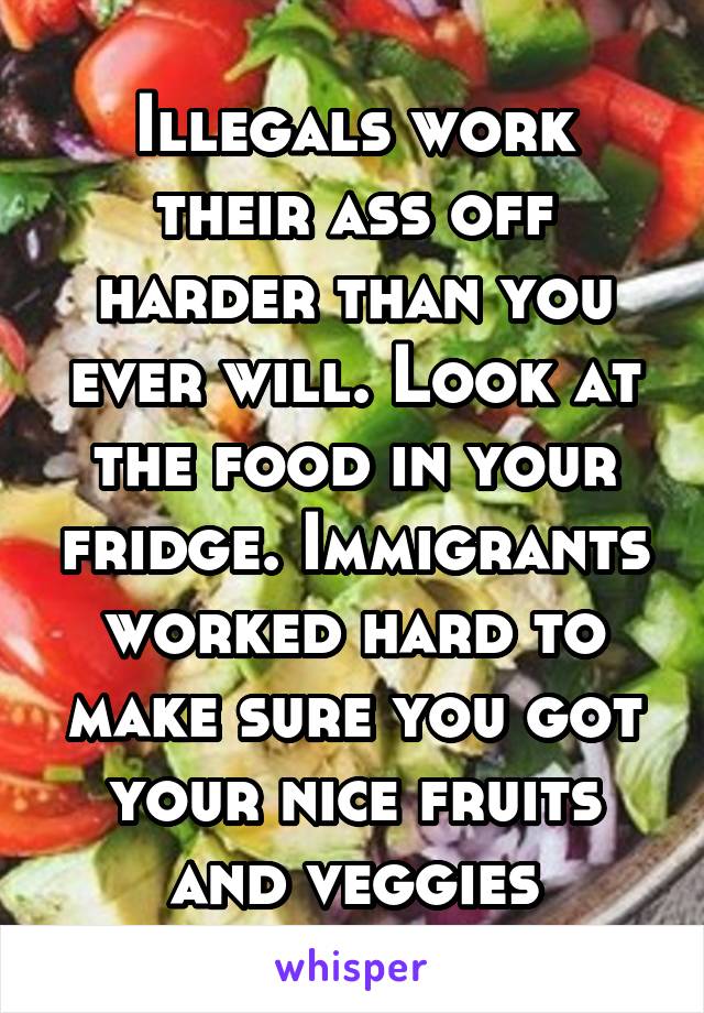 Illegals work their ass off harder than you ever will. Look at the food in your fridge. Immigrants worked hard to make sure you got your nice fruits and veggies