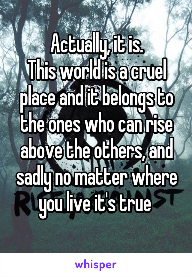 Actually, it is.
This world is a cruel place and it belongs to the ones who can rise above the others, and sadly no matter where you live it's true 
