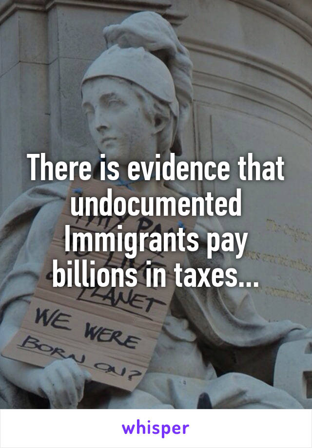 There is evidence that undocumented Immigrants pay billions in taxes...