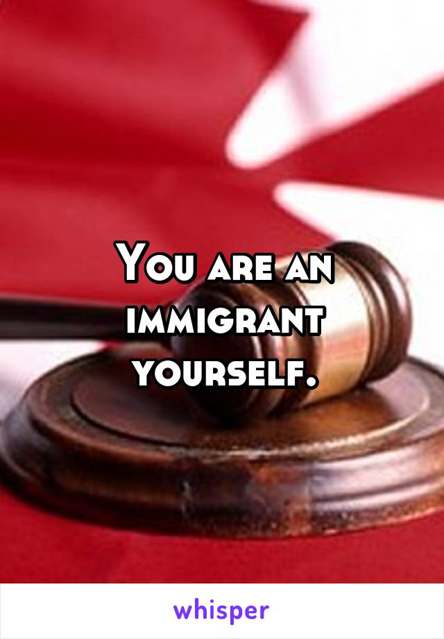 You are an immigrant yourself.