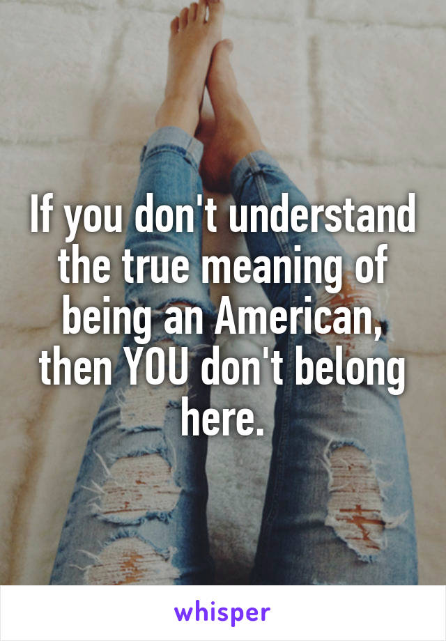 If you don't understand the true meaning of being an American, then YOU don't belong here.