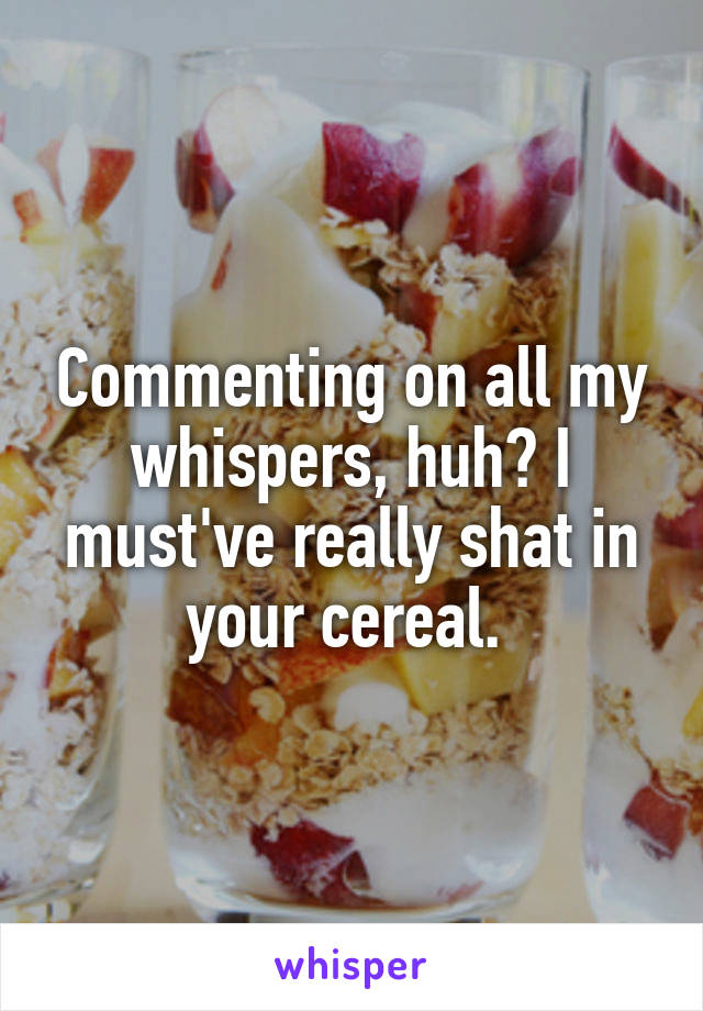 Commenting on all my whispers, huh? I must've really shat in your cereal. 